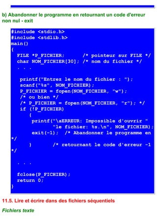 b) Abandonner le programme en retournant un code d'erreur
non nul - exit

   #include <stdio.h>
   #include <stdlib.h>
   main()
   {
     FILE *P_FICHIER;      /* pointeur sur FILE */
     char NOM_FICHIER[30]; /* nom du fichier */
     . . .

        printf("Entrez le nom du fichier : ");
        scanf("%s", NOM_FICHIER);
        P_FICHIER = fopen(NOM_FICHIER, "w");
        /* ou bien */
        /* P_FICHIER = fopen(NOM_FICHIER, "r"); */
        if (!P_FICHIER)
           {
             printf("aERREUR: Impossible d'ouvrir "
                    "le fichier: %s.n", NOM_FICHIER);
             exit(-1); /* Abandonner le programme en
   */
           }          /* retournant le code d'erreur -1
   */

       . . .

       fclose(P_FICHIER);
       return 0;
   }

11.5. Lire et écrire dans des fichiers séquentiels
Fichiers texte
 