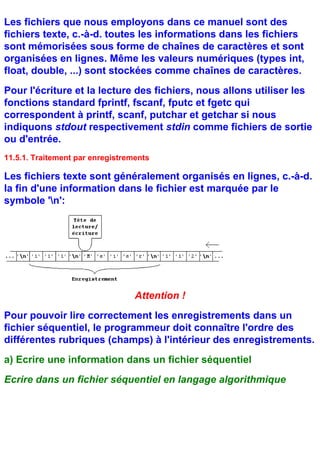 Les fichiers que nous employons dans ce manuel sont des
fichiers texte, c.-à-d. toutes les informations dans les fichiers
sont mémorisées sous forme de chaînes de caractères et sont
organisées en lignes. Même les valeurs numériques (types int,
float, double, ...) sont stockées comme chaînes de caractères.
Pour l'écriture et la lecture des fichiers, nous allons utiliser les
fonctions standard fprintf, fscanf, fputc et fgetc qui
correspondent à printf, scanf, putchar et getchar si nous
indiquons stdout respectivement stdin comme fichiers de sortie
ou d'entrée.
11.5.1. Traitement par enregistrements

Les fichiers texte sont généralement organisés en lignes, c.-à-d.
la fin d'une information dans le fichier est marquée par le
symbole 'n':




                                  Attention !
Pour pouvoir lire correctement les enregistrements dans un
fichier séquentiel, le programmeur doit connaître l'ordre des
différentes rubriques (champs) à l'intérieur des enregistrements.
a) Ecrire une information dans un fichier séquentiel
Ecrire dans un fichier séquentiel en langage algorithmique
 