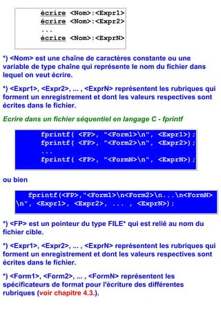 écrire <Nom>:<Expr1>
           écrire <Nom>:<Expr2>
           ...
           écrire <Nom>:<ExprN>

*) <Nom> est une chaîne de caractères constante ou une
variable de type chaîne qui représente le nom du fichier dans
lequel on veut écrire.
*) <Expr1>, <Expr2>, ... , <ExprN> représentent les rubriques qui
forment un enregistrement et dont les valeurs respectives sont
écrites dans le fichier.
Ecrire dans un fichier séquentiel en langage C - fprintf

           fprintf( <FP>, "<Form1>n", <Expr1>);
           fprintf( <FP>, "<Form2>n", <Expr2>);
           ...
           fprintf( <FP>, "<FormN>n", <ExprN>);

ou bien

      fprintf(<FP>,"<Form1>n<Form2>n...n<FormN>
   n", <Expr1>, <Expr2>, ... , <ExprN>);

*) <FP> est un pointeur du type FILE* qui est relié au nom du
fichier cible.
*) <Expr1>, <Expr2>, ... , <ExprN> représentent les rubriques qui
forment un enregistrement et dont les valeurs respectives sont
écrites dans le fichier.
*) <Form1>, <Form2>, ... , <FormN> représentent les
spécificateurs de format pour l'écriture des différentes
rubriques (voir chapitre 4.3.).
 