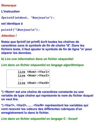 Remarque
L'instruction
fprintf(stdout, "Bonjourn");
est identique à
printf("Bonjourn");
Attention !
Notez que fprintf (et printf) écrit toutes les chaînes de
caractères sans le symbole de fin de chaîne '0'. Dans les
fichiers texte, il faut ajouter le symbole de fin de ligne 'n' pour
séparer les données.
b) Lire une information dans un fichier séquentiel
Lire dans un fichier séquentiel en langage algorithmique

              lire <Nom>:<Var1>
              lire <Nom>:<Var2>
              ...
              lire <Nom>:<VarN>

*) <Nom> est une chaîne de caractères constante ou une
variable de type chaîne qui représente le nom du fichier duquel
on veut lire.
*) <Var1>, <Var2>, ... , <VarN> représentent les variables qui
vont recevoir les valeurs des différentes rubriques d'un
enregistrement lu dans le fichier.
Lire dans un fichier séquentiel en langage C - fscanf
 