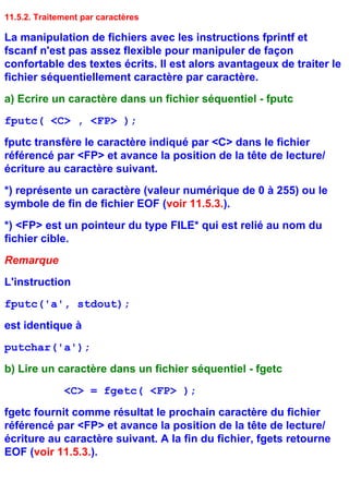 11.5.2. Traitement par caractères

La manipulation de fichiers avec les instructions fprintf et
fscanf n'est pas assez flexible pour manipuler de façon
confortable des textes écrits. Il est alors avantageux de traiter le
fichier séquentiellement caractère par caractère.
a) Ecrire un caractère dans un fichier séquentiel - fputc
fputc( <C> , <FP> );
fputc transfère le caractère indiqué par <C> dans le fichier
référencé par <FP> et avance la position de la tête de lecture/
écriture au caractère suivant.
*) représente un caractère (valeur numérique de 0 à 255) ou le
symbole de fin de fichier EOF (voir 11.5.3.).
*) <FP> est un pointeur du type FILE* qui est relié au nom du
fichier cible.
Remarque
L'instruction
fputc('a', stdout);
est identique à
putchar('a');
b) Lire un caractère dans un fichier séquentiel - fgetc
              <C> = fgetc( <FP> );
fgetc fournit comme résultat le prochain caractère du fichier
référencé par <FP> et avance la position de la tête de lecture/
écriture au caractère suivant. A la fin du fichier, fgets retourne
EOF (voir 11.5.3.).
 