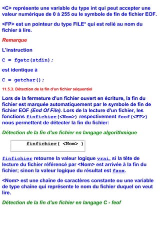 <C> représente une variable du type int qui peut accepter une
valeur numérique de 0 à 255 ou le symbole de fin de fichier EOF.
<FP> est un pointeur du type FILE* qui est relié au nom du
fichier à lire.
Remarque
L'instruction
C = fgetc(stdin);
est identique à
C = getchar();
11.5.3. Détection de la fin d'un fichier séquentiel

Lors de la fermeture d'un fichier ouvert en écriture, la fin du
fichier est marquée automatiquement par le symbole de fin de
fichier EOF (End Of File). Lors de la lecture d'un fichier, les
fonctions finfichier(<Nom>) respectivement feof(<FP>)
nous permettent de détecter la fin du fichier:
Détection de la fin d'un fichier en langage algorithmique

             finfichier( <Nom> )

finfichier retourne la valeur logique vrai, si la tête de
lecture du fichier référencé par <Nom> est arrivée à la fin du
fichier; sinon la valeur logique du résultat est faux.
<Nom> est une chaîne de caractères constante ou une variable
de type chaîne qui représente le nom du fichier duquel on veut
lire.
Détection de la fin d'un fichier en langage C - feof
 