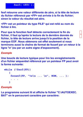 feof( <FP> );

feof retourne une valeur différente de zéro, si la tête de lecture
du fichier référencé par <FP> est arrivée à la fin du fichier;
sinon la valeur du résultat est zéro.
<FP> est un pointeur du type FILE* qui est relié au nom du
fichier à lire.
Pour que la fonction feof détecte correctement la fin du
                                                                Atten
fichier, il faut qu'après la lecture de la dernière donnée du
fichier, la tête de lecture arrive jusqu'à la position de la
marque EOF. Nous obtenons cet effet seulement si nous
terminons aussi la chaîne de format de fscanf par un retour à la
ligne 'n' (ou par un autre signe d'espacement).
Exemple
Une boucle de lecture typique pour lire les enregistrements
d'un fichier séquentiel référencé par un pointeur FP peut avoir
la forme suivante:
  while (!feof(FP))
     {
       fscanf(FP, "%sn ... n", NOM, ... );
       . . .
     }
Exemple
Le programme suivant lit et affiche le fichier "C:AUTOEXEC.
BAT" en le parcourant caractère par caractère:
 
