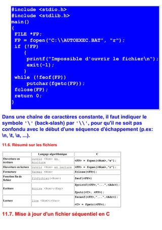 #include <stdio.h>
      #include <stdlib.h>
      main()
      {
        FILE *FP;
        FP = fopen("C:AUTOEXEC.BAT", "r");
        if (!FP)
           {
             printf("Impossible d'ouvrir le fichiern");
             exit(-1);
           }
        while (!feof(FP))
             putchar(fgetc(FP));
        fclose(FP);
        return 0;
      }

Dans une chaîne de caractères constante, il faut indiquer le
symbole '' (back-slash) par '', pour qu'il ne soit pas
confondu avec le début d'une séquence d'échappement (p.ex:
n, t, a, ...).
11.6. Résumé sur les fichiers

                      Langage algorithmique                 C
Ouverture en      ouvrir <Nom> en
                                               <FP> = fopen(<Nom>,"w");
écriture          écriture
Ouverture en lecture ouvrir <Nom> en lecture   <FP> = fopen(<Nom>,"r");
Fermeture         fermer <Nom>                 fclose(<FP>);
Fonction fin de
                  finfichier(<Nom>)            feof(<FP>)
fichier
                                               fprintf(<FP>,"...",<Adr>);
Ecriture          écrire <Nom>:<Exp>
                                               fputc(<C>, <FP>);
                                               fscanf(<FP>,"...",<Adr>);
Lecture           lire <Nom>:<Var>
                                               <C> = fgetc(<FP>);


11.7. Mise à jour d'un fichier séquentiel en C
 