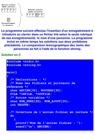 Le programme suivant effectue l'insertion d'un enregistrement à
introduire au clavier dans un fichier trié selon la seule rubrique
de ses enregistrements: le nom d'une personne. Le programme
    inclut en même temps les solutions aux deux problèmes
  précédents. La comparaison lexicographique des noms des
         personnes se fait à l'aide de la fonction strcmp.
Solution en C

   #include <stdio.h>
   #include <string.h>

   main()
   {
     /* Déclarations : */
     /* Noms des fichiers et pointeurs de
   référence */
     char ANCIEN[30], NOUVEAU[30];
     FILE *INFILE, *OUTFILE;
     /* Autres variables */
     char NOM_PERS[30], NOM_AJOUT[30];
     int TROUVE;

      /* Ouverture de l'ancien fichier en lecture */
      do
         {
           printf("Nom de l'ancien fichier : ");
           scanf("%s", ANCIEN);
 