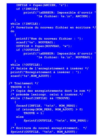 INFILE = fopen(ANCIEN, "r");
    if (!INFILE)
        printf("aERREUR: Impossible d'ouvrir "
               "le fichier: %s.n", ANCIEN);
    }
 while (!INFILE);
 /* Ouverture du nouveau fichier en écriture */
 do
    {
      printf("Nom du nouveau fichier : ");
      scanf("%s", NOUVEAU);
      OUTFILE = fopen(NOUVEAU, "w");
      if (!OUTFILE)
          printf("aERREUR: Impossible d'ouvrir "
                 "le fichier: %s.n", NOUVEAU);
    }
 while (!OUTFILE);
 /* Saisie de l'enregistrement à insérer */
 printf("Enregistrement à insérer : ");
 scanf("%s",NOM_AJOUT);

/* Traitement */
 TROUVE = 0;
 /* Copie des enregistrements dont le nom */
 /* précéde lexicogr. celui à insérer.*/
 while (!feof(INFILE) && !TROUVE)
   {
     fscanf(INFILE, "%sn", NOM_PERS);
     if (strcmp(NOM_PERS, NOM_AJOUT) > 0)
          TROUVE = 1;
     else
          fprintf(OUTFILE, "%sn", NOM_PERS);
   }
 /* Ecriture du nouvel enregistrement, */
 fprintf(OUTFILE, "%sn", NOM_AJOUT);
 