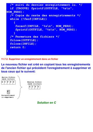/* suivi du dernier enregistrement lu. */
      if (TROUVE) fprintf(OUTFILE, "%sn",
    NOM_PERS);
      /* Copie du reste des enregistrements */
      while (!feof(INFILE))
        {
          fscanf(INFILE, "%sn", NOM_PERS);
          fprintf(OUTFILE, "%sn", NOM_PERS);
        }
      /* Fermeture des fichiers */
      fclose(OUTFILE);
      fclose(INFILE);
      return 0;
    }

11.7.2. Supprimer un enregistrement dans un fichier

Le nouveau fichier est créé en copiant tous les enregistrements
de l'ancien fichier qui précèdent l'enregistrement à supprimer et
tous ceux qui le suivent:




                                Solution en C
 