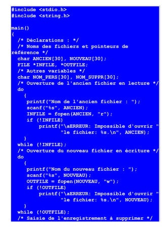 #include <stdio.h>
#include <string.h>

main()
{
  /* Déclarations : */
  /* Noms des fichiers et pointeurs de
référence */
  char ANCIEN[30], NOUVEAU[30];
  FILE *INFILE, *OUTFILE;
  /* Autres variables */
  char NOM_PERS[30], NOM_SUPPR[30];
  /* Ouverture de l'ancien fichier en lecture */
  do
     {
       printf("Nom de l'ancien fichier : ");
       scanf("%s", ANCIEN);
       INFILE = fopen(ANCIEN, "r");
       if (!INFILE)
           printf("aERREUR: Impossible d'ouvrir "
                  "le fichier: %s.n", ANCIEN);
     }
  while (!INFILE);
  /* Ouverture du nouveau fichier en écriture */
  do
     {
       printf("Nom du nouveau fichier : ");
       scanf("%s", NOUVEAU);
       OUTFILE = fopen(NOUVEAU, "w");
       if (!OUTFILE)
           printf("aERREUR: Impossible d'ouvrir "
                  "le fichier: %s.n", NOUVEAU);
     }
  while (!OUTFILE);
  /* Saisie de l'enregistrement à supprimer */
 