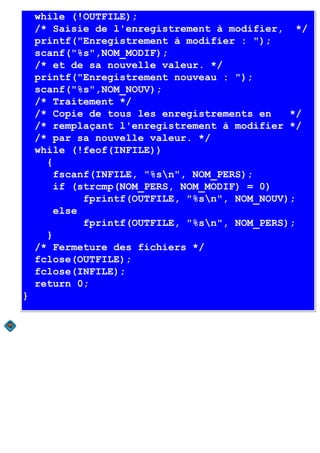 while (!OUTFILE);
    /* Saisie de l'enregistrement à modifier, */
    printf("Enregistrement à modifier : ");
    scanf("%s",NOM_MODIF);
    /* et de sa nouvelle valeur. */
    printf("Enregistrement nouveau : ");
    scanf("%s",NOM_NOUV);
    /* Traitement */
    /* Copie de tous les enregistrements en    */
    /* remplaçant l'enregistrement à modifier */
    /* par sa nouvelle valeur. */
    while (!feof(INFILE))
      {
        fscanf(INFILE, "%sn", NOM_PERS);
        if (strcmp(NOM_PERS, NOM_MODIF) = 0)
             fprintf(OUTFILE, "%sn", NOM_NOUV);
        else
             fprintf(OUTFILE, "%sn", NOM_PERS);
      }
    /* Fermeture des fichiers */
    fclose(OUTFILE);
    fclose(INFILE);
    return 0;
}
 