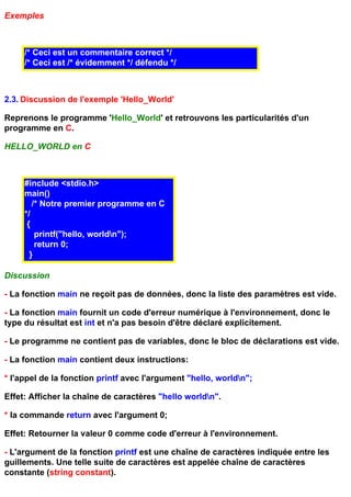 Exemples



     /* Ceci est un commentaire correct */
     /* Ceci est /* évidemment */ défendu */



2.3. Discussion de l'exemple 'Hello_World'

Reprenons le programme 'Hello_World' et retrouvons les particularités d'un
programme en C.

HELLO_WORLD en C



     #include <stdio.h>
     main()
        /* Notre premier programme en C
     */
      {
         printf("hello, worldn");
         return 0;
       }

Discussion

- La fonction main ne reçoit pas de données, donc la liste des paramètres est vide.

- La fonction main fournit un code d'erreur numérique à l'environnement, donc le
type du résultat est int et n'a pas besoin d'être déclaré explicitement.

- Le programme ne contient pas de variables, donc le bloc de déclarations est vide.

- La fonction main contient deux instructions:

* l'appel de la fonction printf avec l'argument "hello, worldn";

Effet: Afficher la chaîne de caractères "hello worldn".

* la commande return avec l'argument 0;

Effet: Retourner la valeur 0 comme code d'erreur à l'environnement.

- L'argument de la fonction printf est une chaîne de caractères indiquée entre les
guillements. Une telle suite de caractères est appelée chaîne de caractères
constante (string constant).
 