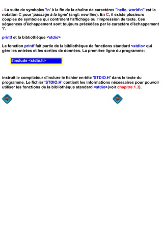 - La suite de symboles 'n' à la fin de la chaîne de caractères "hello, worldn" est la
notation C pour 'passage à la ligne' (angl: new line). En C, il existe plusieurs
couples de symboles qui contrôlent l'affichage ou l'impression de texte. Ces
séquences d'échappement sont toujours précédées par le caractère d'échappement
''.

printf et la bibliothèque <stdio>

La fonction printf fait partie de la bibliothèque de fonctions standard <stdio> qui
gère les entrées et les sorties de données. La première ligne du programme:

     #include <stdio.h>



instruit le compilateur d'inclure le fichier en-tête 'STDIO.H' dans le texte du
programme. Le fichier 'STDIO.H' contient les informations nécessaires pour pouvoir
utiliser les fonctions de la bibliothèque standard <stdio>(voir chapitre 1.3).
 