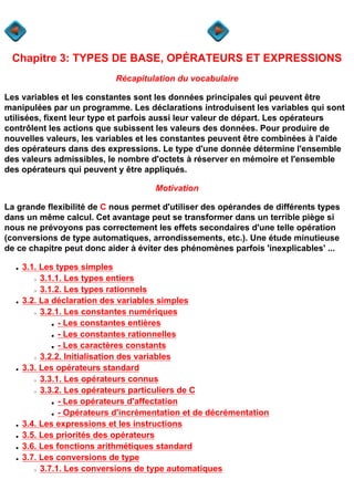 Chapitre 3: TYPES DE BASE, OPÉRATEURS ET EXPRESSIONS
                            Récapitulation du vocabulaire

Les variables et les constantes sont les données principales qui peuvent être
manipulées par un programme. Les déclarations introduisent les variables qui sont
utilisées, fixent leur type et parfois aussi leur valeur de départ. Les opérateurs
contrôlent les actions que subissent les valeurs des données. Pour produire de
nouvelles valeurs, les variables et les constantes peuvent être combinées à l'aide
des opérateurs dans des expressions. Le type d'une donnée détermine l'ensemble
des valeurs admissibles, le nombre d'octets à réserver en mémoire et l'ensemble
des opérateurs qui peuvent y être appliqués.

                                      Motivation

La grande flexibilité de C nous permet d'utiliser des opérandes de différents types
dans un même calcul. Cet avantage peut se transformer dans un terrible piège si
nous ne prévoyons pas correctement les effets secondaires d'une telle opération
(conversions de type automatiques, arrondissements, etc.). Une étude minutieuse
de ce chapitre peut donc aider à éviter des phénomènes parfois 'inexplicables' ...

  q   3.1. Les types simples
        r  3.1.1. Les types entiers
        r  3.1.2. Les types rationnels
  q   3.2. La déclaration des variables simples
        r  3.2.1. Les constantes numériques
             s  - Les constantes entières
             s  - Les constantes rationnelles
             s  - Les caractères constants
        r  3.2.2. Initialisation des variables
  q   3.3. Les opérateurs standard
        r  3.3.1. Les opérateurs connus
        r  3.3.2. Les opérateurs particuliers de C
             s  - Les opérateurs d'affectation
             s  - Opérateurs d'incrémentation et de décrémentation
  q   3.4. Les expressions et les instructions
  q   3.5. Les priorités des opérateurs
  q   3.6. Les fonctions arithmétiques standard
  q   3.7. Les conversions de type
        r  3.7.1. Les conversions de type automatiques
 