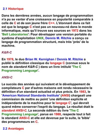 2.1 Historique

Dans les dernières années, aucun langage de programmation
n'a pu se vanter d'une croissance en popularité comparable à
celle de C et de son jeune frère C++. L'étonnant dans ce fait
est que le langage C n'est pas un nouveau-né dans le monde
informatique, mais qu'il trouve ses sources en 1972 dans les
'Bell Laboratories': Pour développer une version portable du
système d'exploitation UNIX, Dennis M. Ritchie a conçu ce
langage de programmation structuré, mais très 'près' de la
machine.

K&R-C

En 1978, le duo Brian W. Kernighan / Dennis M. Ritchie a
publié la définition classique du langage C (connue sous le
nom de standard K&R-C ) dans un livre intitulé 'The C
Programming Language'.

ANSI-C

Le succès des années qui suivaient et le développement de
compilateurs C par d'autres maisons ont rendu nécessaire la
définition d'un standard actualisé et plus précis. En 1983, le
'American National Standards Institute' (ANSI) chargeait une
commission de mettre au point 'une définition explicite et
indépendante de la machine pour le langage C', qui devrait
quand même conserver l'esprit du langage. Le résultat était le
standard ANSI-C. La seconde édition du livre 'The C
Programming Language', parue en 1988, respecte tout à fait
le standard ANSI-C et elle est devenue par la suite, la 'bible'
des programmeurs en C.

2.2 Avantages
 