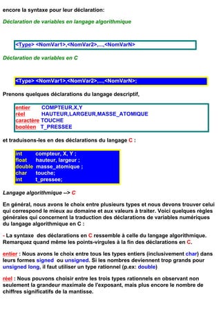 encore la syntaxe pour leur déclaration:

Déclaration de variables en langage algorithmique



     <Type> <NomVar1>,<NomVar2>,...,<NomVarN>

Déclaration de variables en C



     <Type> <NomVar1>,<NomVar2>,...,<NomVarN>;

Prenons quelques déclarations du langage descriptif,

     entier    COMPTEUR,X,Y
     réel      HAUTEUR,LARGEUR,MASSE_ATOMIQUE
     caractère TOUCHE
     booléen T_PRESSEE

et traduisons-les en des déclarations du langage C :

     int      compteur, X, Y ;
     float    hauteur, largeur ;
     double   masse_atomique ;
     char     touche;
     int      t_pressee;

Langage algorithmique --> C

En général, nous avons le choix entre plusieurs types et nous devons trouver celui
qui correspond le mieux au domaine et aux valeurs à traiter. Voici quelques règles
générales qui concernent la traduction des déclarations de variables numériques
du langage algorithmique en C :

- La syntaxe des déclarations en C ressemble à celle du langage algorithmique.
Remarquez quand même les points-virgules à la fin des déclarations en C.

entier : Nous avons le choix entre tous les types entiers (inclusivement char) dans
leurs formes signed ou unsigned. Si les nombres deviennent trop grands pour
unsigned long, il faut utiliser un type rationnel (p.ex: double)

réel : Nous pouvons choisir entre les trois types rationnels en observant non
seulement la grandeur maximale de l'exposant, mais plus encore le nombre de
chiffres significatifs de la mantisse.
 