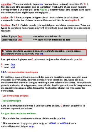 caractère : Toute variable du type char peut contenir un (seul) caractère. En C, il
faut toujours être conscient que ce 'caractère' n'est autre chose qu'un nombre
correspondant à un code (ici: code ASCII). Ce nombre peut être intégré dans toute
sorte d'opérations algébriques ou logiques ...

chaîne : En C il n'existe pas de type spécial pour chaînes de caractères. Les
moyens de traiter les chaînes de caractères seront décrits au chapitre 8.

booléen : En C il n'existe pas de type spécial pour variables booléennes. Tous les
types de variables numériques peuvent être utilisés pour exprimer des opérations
logiques:

valeur logique faux           <=> valeur numérique zéro
valeur logique vrai           <=> toute valeur différente de zéro



Si l'utilisation d'une variable booléenne est indispensable, le plus naturel
sera d'utiliser une variable du type int.

Les opérations logiques en C retournent toujours des résultats du type int:

0 pour faux
1 pour vrai

3.2.1. Les constantes numériques

En pratique, nous utilisons souvent des valeurs constantes pour calculer, pour
initialiser des variables, pour les comparer aux variables, etc. Dans ces cas,
l'ordinateur doit attribuer un type numérique aux valeurs constantes. Pour pouvoir
prévoir le résultat et le type exact des calculs, il est important pour le programmeur
de connaître les règles selon lesquelles l'ordinateur choisit les types pour les
constantes.

- Les constantes entières

Type automatique

Lors de l'attribution d'un type à une constante entière, C choisit en général la
solution la plus économique:

Le type des constantes entières

* Si possible, les constantes entières obtiennent le type int.

* Si le nombre est trop grand pour int (p.ex: -40000 ou +40000) il aura
automatiquement le type long.
 
