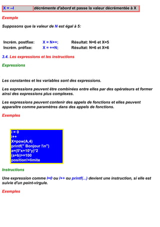 X = --I           décrémente d'abord et passe la valeur décrémentée à X

Exemple

Supposons que la valeur de N est égal à 5:



Incrém. postfixe:      X = N++;       Résultat: N=6 et X=5
Incrém. préfixe:       X = ++N;       Résultat: N=6 et X=6

3.4. Les expressions et les instructions

Expressions


Les constantes et les variables sont des expressions.

Les expressions peuvent être combinées entre elles par des opérateurs et former
ainsi des expressions plus complexes.

Les expressions peuvent contenir des appels de fonctions et elles peuvent
apparaître comme paramètres dans des appels de fonctions.

Exemples



     i=0
     i++
     X=pow(A,4)
     printf(" Bonjour !n")
     a=(5*x+10*y)*2
     (a+b)>=100
     position!=limite

Instructions

Une expression comme I=0 ou I++ ou printf(...) devient une instruction, si elle est
suivie d'un point-virgule.

Exemples
 