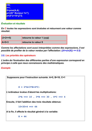 i=0;
     i++;
     X=pow(A,4);
     printf(" Bonjour !n");
     a=(5*x+10*y)*2;


Évaluation et résultats

En C toutes les expressions sont évaluées et retournent une valeur comme
résultat:

(3+2==5)             retourne la valeur 1 (vrai)
A=5+3                retourne la valeur 8

Comme les affectations sont aussi interprétées comme des expressions, il est
possible de profiter de la valeur rendue par l'affectation: ((A=sin(X)) == 0.5)

3.5. Les priorités des opérateurs

L'ordre de l'évaluation des différentes parties d'une expression correspond en
principe à celle que nous connaissons des mathématiques.

Exemple



     Supposons pour l'instruction suivante: A=5, B=10, C=1



                 X = 2*A+3*B+4*C;

     L'ordinateur évalue d'abord les multiplications:

                 2*A ==> 10 , 3*B ==> 30 , 4*C ==> 4

     Ensuite, il fait l'addition des trois résultats obtenus:

                 10+30+4 ==> 44

     A la fin, il affecte le résultat général à la variable:

                 X = 44
 