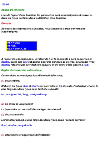 100.00

Appels de fonctions

Lors de l'appel d'une fonction, les paramètres sont automatiquement convertis
dans les types déclarés dans la définition de la fonction.

Exemple

Au cours des expressions suivantes, nous assistons à trois conversions
automatiques:



     int A = 200;
     int RES;
     RES = pow(A, 2);



A l'appel de la fonction pow, la valeur de A et la constante 2 sont converties en
double, parce que pow est définie pour des données de ce type. Le résultat (type
double) retourné par pow doit être converti en int avant d'être affecté à RES.

Règles de conversion automatique

Conversions automatiques lors d'une opération avec,

(1) deux entiers:

D'abord, les types char et short sont convertis en int. Ensuite, l'ordinateur choisit le
plus large des deux types dans l'échelle suivante:

int , unsigned int , long , unsigned long


(2) un entier et un rationnel:

Le type entier est converti dans le type du rationnel.

(3) deux rationnels:

L'ordinateur choisit le plus large des deux types selon l'échelle suivante:

float , double , long double


(4) affectations et opérateurs d'affectation:
 