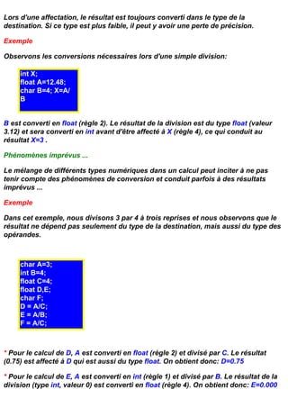 Lors d'une affectation, le résultat est toujours converti dans le type de la
destination. Si ce type est plus faible, il peut y avoir une perte de précision.

Exemple

Observons les conversions nécessaires lors d'une simple division:

     int X;
     float A=12.48;
     char B=4; X=A/
     B;


B est converti en float (règle 2). Le résultat de la division est du type float (valeur
3.12) et sera converti en int avant d'être affecté à X (règle 4), ce qui conduit au
résultat X=3 .

Phénomènes imprévus ...

Le mélange de différents types numériques dans un calcul peut inciter à ne pas
tenir compte des phénomènes de conversion et conduit parfois à des résultats
imprévus ...

Exemple

Dans cet exemple, nous divisons 3 par 4 à trois reprises et nous observons que le
résultat ne dépend pas seulement du type de la destination, mais aussi du type des
opérandes.



     char A=3;
     int B=4;
     float C=4;
     float D,E;
     char F;
     D = A/C;
     E = A/B;
     F = A/C;



* Pour le calcul de D, A est converti en float (règle 2) et divisé par C. Le résultat
(0.75) est affecté à D qui est aussi du type float. On obtient donc: D=0.75

* Pour le calcul de E, A est converti en int (règle 1) et divisé par B. Le résultat de la
division (type int, valeur 0) est converti en float (règle 4). On obtient donc: E=0.000
 