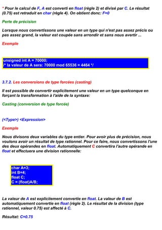 * Pour le calcul de F, A est converti en float (règle 2) et divisé par C. Le résultat
(0.75) est retraduit en char (règle 4). On obtient donc: F=0

Perte de précision

Lorsque nous convertissons une valeur en un type qui n'est pas assez précis ou
pas assez grand, la valeur est coupée sans arrondir et sans nous avertir ...

Exemple



unsigned int A = 70000;
/* la valeur de A sera: 70000 mod 65536 = 4464 */



3.7.2. Les conversions de type forcées (casting)

Il est possible de convertir explicitement une valeur en un type quelconque en
forçant la transformation à l'aide de la syntaxe:

Casting (conversion de type forcée)


(<Type>) <Expression>

Exemple

Nous divisons deux variables du type entier. Pour avoir plus de précision, nous
voulons avoir un résultat de type rationnel. Pour ce faire, nous convertissons l'une
des deux opérandes en float. Automatiquement C convertira l'autre opérande en
float et effectuera une division rationnelle:



     char A=3;
     int B=4;
     float C;
     C = (float)A/B;



La valeur de A est explicitement convertie en float. La valeur de B est
automatiquement convertie en float (règle 2). Le résultat de la division (type
rationnel, valeur 0.75) est affecté à C.

Résultat: C=0.75
 