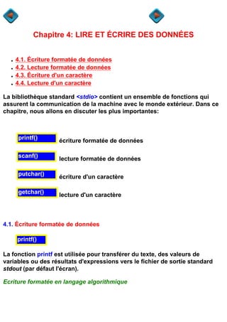 Chapitre 4: LIRE ET ÉCRIRE DES DONNÉES


  q   4.1. Écriture formatée de données
  q   4.2. Lecture formatée de données
  q   4.3. Écriture d'un caractère
  q   4.4. Lecture d'un caractère

La bibliothèque standard <stdio> contient un ensemble de fonctions qui
assurent la communication de la machine avec le monde extérieur. Dans ce
chapitre, nous allons en discuter les plus importantes:



      printf()      écriture formatée de données

      scanf()       lecture formatée de données

      putchar()     écriture d'un caractère

      getchar()     lecture d'un caractère



4.1. Écriture formatée de données

      printf()

La fonction printf est utilisée pour transférer du texte, des valeurs de
variables ou des résultats d'expressions vers le fichier de sortie standard
stdout (par défaut l'écran).

Ecriture formatée en langage algorithmique
 