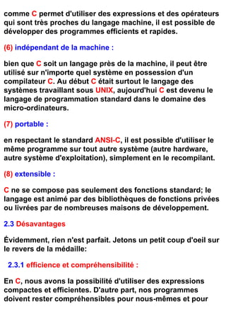 comme C permet d'utiliser des expressions et des opérateurs
qui sont très proches du langage machine, il est possible de
développer des programmes efficients et rapides.

(6) indépendant de la machine :

bien que C soit un langage près de la machine, il peut être
utilisé sur n'importe quel système en possession d'un
compilateur C. Au début C était surtout le langage des
systèmes travaillant sous UNIX, aujourd'hui C est devenu le
langage de programmation standard dans le domaine des
micro-ordinateurs.

(7) portable :

en respectant le standard ANSI-C, il est possible d'utiliser le
même programme sur tout autre système (autre hardware,
autre système d'exploitation), simplement en le recompilant.

(8) extensible :

C ne se compose pas seulement des fonctions standard; le
langage est animé par des bibliothèques de fonctions privées
ou livrées par de nombreuses maisons de développement.

2.3 Désavantages

Évidemment, rien n'est parfait. Jetons un petit coup d'oeil sur
le revers de la médaille:

 2.3.1 efficience et compréhensibilité :

En C, nous avons la possibilité d'utiliser des expressions
compactes et efficientes. D'autre part, nos programmes
doivent rester compréhensibles pour nous-mêmes et pour
 