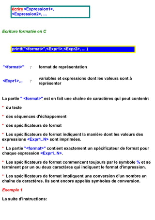 écrire <Expression1>,
     <Expression2>, ...



Ecriture formatée en C



     printf("<format>",<Expr1>,<Expr2>, ... )



"<format>"    :    format de représentation

                   variables et expressions dont les valeurs sont à
<Expr1>,...   :
                   représenter


La partie " <format>" est en fait une chaîne de caractères qui peut contenir:

* du texte

* des séquences d'échappement

* des spécificateurs de format

* Les spécificateurs de format indiquent la manière dont les valeurs des
expressions <Expr1..N> sont imprimées.

* La partie "<format>" contient exactement un spécificateur de format pour
chaque expression <Expr1..N>.

* Les spécificateurs de format commencent toujours par le symbole % et se
terminent par un ou deux caractères qui indiquent le format d'impression.

* Les spécificateurs de format impliquent une conversion d'un nombre en
chaîne de caractères. Ils sont encore appelés symboles de conversion.

Exemple 1

La suite d'instructions:
 