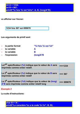 int A = 1234;
     int B = 567;
     printf("%i fois %i est %lin", A, B, (long)A*B);



va afficher sur l'écran:



     1234 fois 567 est 699678



Les arguments de printf sont



-   la partie format              "%i fois %i est %li"
-   la variable                   A
-   la variable                   B
-   l'expression                  (long)A*B



Le1er spécificateur (%i) indique que la valeur de A sera    ==>1234
imprimée comme entier relatif.

Le 2e spécificateur (%i) indique que la valeur de B sera    ==> 567
imprimée comme entier relatif

Le 3e spécificateur (%li) indique que la valeur de (long)   ==> 699678
A*B sera imprimée comme entier relatif long

Exemple 2

La suite d'instructions:



     char B = 'A';
     printf("Le caractère %c a le code %i !n", B, B);
 