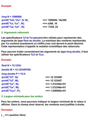 Exemple



long N = 1500000;
printf("%ld, %lx", N, N);              ==> 1500000, 16e360
printf("%x, %x" , N);                  ==> e360, 16
printf("%d, %d" , N);                  ==> -7328, 22

2. Arguments rationnels

Les spécificateurs %f et %e peuvent être utilisés pour représenter des
arguments du type float ou double. La mantisse des nombres représentés
par %e contient exactement un chiffre (non nul) devant le point décimal.
Cette représentation s'appelle la notation scientifique des rationnels.

Pour pouvoir traiter correctement les arguments du type long double, il faut
utiliser les spécificateurs %Lf et %Le.

Exemple

float N = 12.1234;
double M = 12.123456789;
long double P = 15.5;
printf("%f", N);                         ==> 12.123400
printf("%f", M);                         ==> 12.123457
printf("%e", N);                         ==> 1.212340e+01
printf("%e", M);                         ==> 1.212346e+01
printf("%Le", P);                        ==> 1.550000e+01

3. Largeur minimale pour les entiers

Pour les entiers, nous pouvons indiquer la largeur minimale de la valeur à
afficher. Dans le champ ainsi réservé, les nombres sont justifiés à droite.

Exemples

( _ <=> position libre)
 