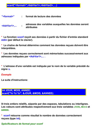 scanf("<format>",<AdrVar1>,<AdrVar2>, ...)



"<format>"        :   format de lecture des données


                      adresses des variables auxquelles les données seront
<AdrVar1>,...     :
                      attribuées


* La fonction scanf reçoit ses données à partir du fichier d'entrée standard
stdin (par défaut le clavier).

* La chaîne de format détermine comment les données reçues doivent être
interprétées.

* Les données reçues correctement sont mémorisées successivement aux
adresses indiquées par <AdrVar1>,... .


* L'adresse d'une variable est indiquée par le nom de la variable précédé du
signe &.

Exemple

La suite d'instructions:



int JOUR, MOIS, ANNEE;
scanf("%i %i %i", &JOUR, &MOIS, &ANNEE);



lit trois entiers relatifs, séparés par des espaces, tabulations ou interlignes.
Les valeurs sont attribuées respectivement aux trois variables JOUR, MOIS et
ANNEE.

* scanf retourne comme résultat le nombre de données correctement
reçues (type int).

Spécificateurs de format pour scanf
 