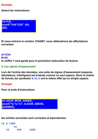 Exemple

Soient les instructions:



int A,B;
scanf("%4d %2d", &A,
&B);




Si nous entrons le nombre 1234567, nous obtiendrons les affectations
suivantes:


A=1234
B=56
le chiffre 7 sera gardé pour la prochaine instruction de lecture.

5. Les signes d'espacement

Lors de l'entrée des données, une suite de signes d'espacement (espaces,
tabulateurs, interlignes) est évaluée comme un seul espace. Dans la chaîne
de format, les symboles t, n, r ont le même effet qu'un simple espace.

Exemple

Pour la suite d'instructions



int JOUR, MOIS, ANNEE;
scanf("%i %i %i", &JOUR, &MOIS,
&ANNEE);



les entrées suivantes sont correctes et équivalentes:

12 4 1980
        ou
   12      004         1980
 