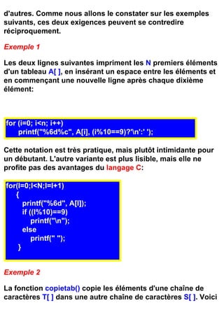 d'autres. Comme nous allons le constater sur les exemples
suivants, ces deux exigences peuvent se contredire
réciproquement.

Exemple 1

Les deux lignes suivantes impriment les N premiers éléments
d'un tableau A[ ], en insérant un espace entre les éléments et
en commençant une nouvelle ligne après chaque dixième
élément:



for (i=0; i<n; i++)
    printf("%6d%c", A[i], (i%10==9)?'n':' ');

Cette notation est très pratique, mais plutôt intimidante pour
un débutant. L'autre variante est plus lisible, mais elle ne
profite pas des avantages du langage C:

for(I=0;I<N;I=I+1)
   {
      printf("%6d", A[I]);
      if ((I%10)==9)
          printf("n");
      else
          printf(" ");
    }


Exemple 2

La fonction copietab() copie les éléments d'une chaîne de
caractères T[ ] dans une autre chaîne de caractères S[ ]. Voici
 
