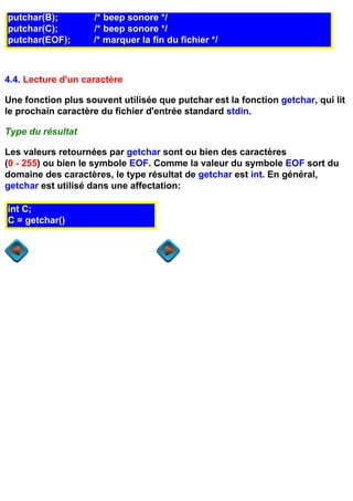 putchar(B);         /* beep sonore */
putchar(C);         /* beep sonore */
putchar(EOF);       /* marquer la fin du fichier */



4.4. Lecture d'un caractère

Une fonction plus souvent utilisée que putchar est la fonction getchar, qui lit
le prochain caractère du fichier d'entrée standard stdin.

Type du résultat

Les valeurs retournées par getchar sont ou bien des caractères
(0 - 255) ou bien le symbole EOF. Comme la valeur du symbole EOF sort du
domaine des caractères, le type résultat de getchar est int. En général,
getchar est utilisé dans une affectation:

int C;
C = getchar());
 