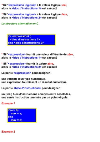 * Si l'<expression logique> a la valeur logique vrai,
alors le <bloc d'instructions 1> est exécuté

* Si l'<expression logique> a la valeur logique faux,
alors le <bloc d'instructions 2> est exécuté

La structure alternative en C



     if ( <expression> )
        <bloc d'instructions 1>
     else <bloc d'instructions 2>



* Si l'<expression> fournit une valeur différente de zéro,
alors le <bloc d'instructions 1> est exécuté

* Si l'<expression> fournit la valeur zéro,
alors le <bloc d'instructions 2> est exécuté

La partie <expression> peut désigner :

une variable d'un type numérique,
une expression fournissant un résultat numérique.

La partie <bloc d'instructions> peut désigner :

un (vrai) bloc d'instructions compris entre accolades,
une seule instruction terminée par un point-virgule.

Exemple 1

     if (a > b)
         max = a;
     else
         max = b;



Exemple 2
 