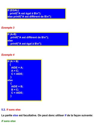 if (EGAL)
        printf("A est égal à Bn");
     else printf("A est différent de Bn");



Exemple 3

     if (A-B)
         printf("A est différent de Bn");
     else
         printf("A est égal à Bn");



Exemple 4

     if (A > B)
        {
          AIDE = A;
          A = C;
          C = AIDE;
         }
     else
         {
          AIDE = B;
          B = C;
          C = AIDE;
         }




5.2. if sans else

La partie else est facultative. On peut donc utiliser if de la façon suivante:

if sans else
 