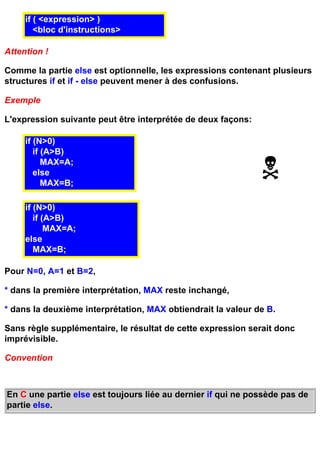 if ( <expression> )
        <bloc d'instructions>

Attention !

Comme la partie else est optionnelle, les expressions contenant plusieurs
structures if et if - else peuvent mener à des confusions.

Exemple

L'expression suivante peut être interprétée de deux façons:

     if (N>0)
        if (A>B)
           MAX=A;
        else
           MAX=B;

     if (N>0)
        if (A>B)
            MAX=A;
     else
        MAX=B;

Pour N=0, A=1 et B=2,

* dans la première interprétation, MAX reste inchangé,

* dans la deuxième interprétation, MAX obtiendrait la valeur de B.

Sans règle supplémentaire, le résultat de cette expression serait donc
imprévisible.

Convention



En C une partie else est toujours liée au dernier if qui ne possède pas de
partie else.
 