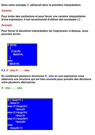 Dans notre exemple, C utiliserait donc la première interprétation.

Solution

Pour éviter des confusions et pour forcer une certaine interprétation
d'une expression, il est recommandé d'utiliser des accolades { } .

Exemple

Pour forcer la deuxième interprétation de l'expression ci-dessus, nous
pouvons écrire:



      if (N>0)
         {
           if (A>B)
              MAX=A;
         }
      else
         MAX=B;

5.3. if - else if - ... - else

En combinant plusieurs structures if - else en une expression nous
obtenons une structure qui est très courante pour prendre des décisions
entre plusieurs alternatives:

if - else - ... - else



      if ( <expr1> )
         <bloc1>
      else if (<expr2>)
              <bloc2>
      else if (<expr3>)
              <bloc3>
      else if (<exprN>)
              <blocN>
      else
         <blocN+1>
 