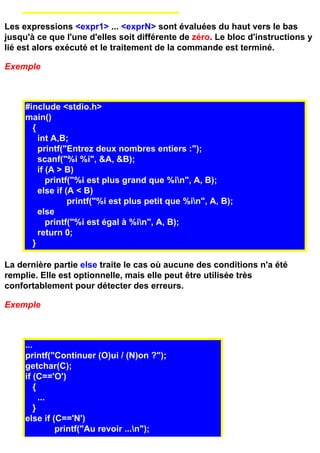 Les expressions <expr1> ... <exprN> sont évaluées du haut vers le bas
jusqu'à ce que l'une d'elles soit différente de zéro. Le bloc d'instructions y
lié est alors exécuté et le traitement de la commande est terminé.

Exemple



     #include <stdio.h>
     main()
       {
         int A,B;
         printf("Entrez deux nombres entiers :");
         scanf("%i %i", &A, &B);
         if (A > B)
            printf("%i est plus grand que %in", A, B);
         else if (A < B)
                  printf("%i est plus petit que %in", A, B);
         else
            printf("%i est égal à %in", A, B);
         return 0;
       }

La dernière partie else traite le cas où aucune des conditions n'a été
remplie. Elle est optionnelle, mais elle peut être utilisée très
confortablement pour détecter des erreurs.

Exemple



     ...
     printf("Continuer (O)ui / (N)on ?");
     getchar(C);
     if (C=='O')
         {
           ...
         }
     else if (C=='N')
               printf("Au revoir ...n");
 
