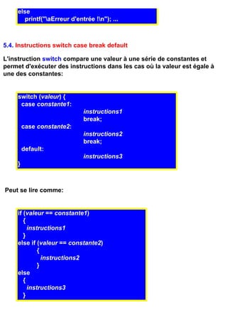 else
        printf("aErreur d'entrée !n"); ...



5.4. Instructions switch case break default

L'instruction switch compare une valeur à une série de constantes et
permet d'exécuter des instructions dans les cas où la valeur est égale à
une des constantes:


     switch (valeur) {
      case constante1:
                              instructions1
                              break;
         case constante2:
                              instructions2
                              break;
         default:
                              instructions3
     }



Peut se lire comme:


     if (valeur == constante1)
        {
          instructions1
        }
     else if (valeur == constante2)
              {
                instructions2
              }
     else
        {
          instructions3
        }
 