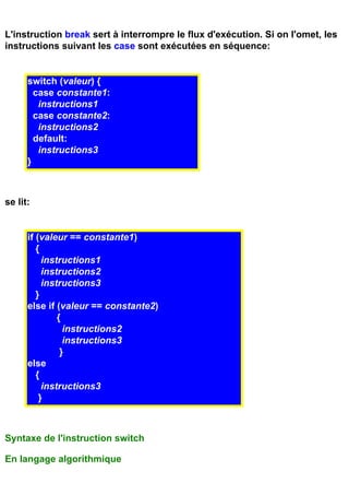 L'instruction break sert à interrompre le flux d'exécution. Si on l'omet, les
instructions suivant les case sont exécutées en séquence:


      switch (valeur) {
        case constante1:
         instructions1
        case constante2:
         instructions2
        default:
         instructions3
      }



se lit:


      if (valeur == constante1)
         {
           instructions1
           instructions2
           instructions3
         }
      else if (valeur == constante2)
               {
                 instructions2
                 instructions3
                }
      else
         {
           instructions3
          }



Syntaxe de l'instruction switch

En langage algorithmique
 
