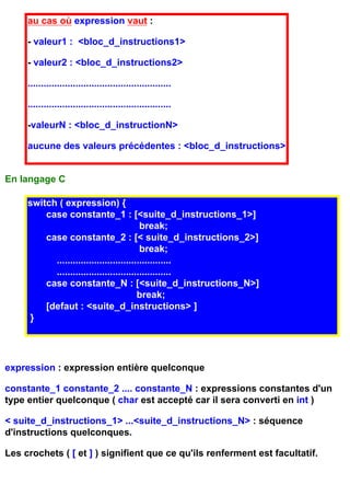 au cas où expression vaut :

     - valeur1 : <bloc_d_instructions1>

     - valeur2 : <bloc_d_instructions2>

     ......................................................

     ......................................................

     -valeurN : <bloc_d_instructionN>

     aucune des valeurs précédentes : <bloc_d_instructions>


En langage C

     switch ( expression) {
         case constante_1 : [<suite_d_instructions_1>]
                                          break;
         case constante_2 : [< suite_d_instructions_2>]
                                          break;
           ...........................................
           ...........................................
         case constante_N : [<suite_d_instructions_N>]
                                         break;
         [defaut : <suite_d_instructions> ]
      }




expression : expression entière quelconque

constante_1 constante_2 .... constante_N : expressions constantes d'un
type entier quelconque ( char est accepté car il sera converti en int )

< suite_d_instructions_1> ...<suite_d_instructions_N> : séquence
d'instructions quelconques.

Les crochets ( [ et ] ) signifient que ce qu'ils renferment est facultatif.
 