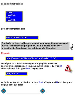 La suite d'instructions



     if (A>B)
        MAX=A;
     else
        MAX=B;



peut être remplacée par:



     MAX = (A > B) ? A : B;

Employés de façon irréfléchis, les opérateurs conditionnels peuvent
nuire à la lisibilité d'un programme, mais si on les utilise avec
précaution, ils fournissent des solutions très élégantes.

Exemple

     printf("Vous avez %i carte%c n", N, (N==1) ? ' ' : 's');

Les règles de conversion de types s'appliquent aussi aux
opérateurs conditionnels ? : Ainsi, pour un entier N du type int
et un rationnel F du type float, l'expression

     (N>0) ? N : F



va toujours fournir un résultat du type float, n'importe si N est plus grand
ou plus petit que zéro!
 