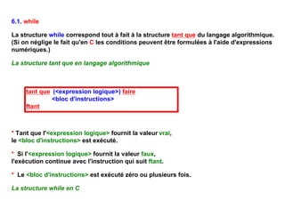 6.1. while

La structure while correspond tout à fait à la structure tant que du langage algorithmique.
(Si on néglige le fait qu'en C les conditions peuvent être formulées à l'aide d'expressions
numériques.)

La structure tant que en langage algorithmique



     tant que (<expression logique>) faire
              <bloc d'instructions>
     ftant



* Tant que l'<expression logique> fournit la valeur vrai,
le <bloc d'instructions> est exécuté.

* Si l'<expression logique> fournit la valeur faux,
l'exécution continue avec l'instruction qui suit ftant.

* Le <bloc d'instructions> est exécuté zéro ou plusieurs fois.

La structure while en C
 