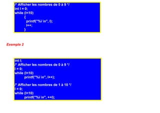 /* Afficher les nombres de 0 à 9 */
    int I = 0;
    while (I<10)
            {
              printf("%i n", I);
              I++;
            }



Exemple 2



    int I;
    /* Afficher les nombres de 0 à 9 */
    I = 0;
    while (I<10)
           printf("%i n", I++);

    /* Afficher les nombres de 1 à 10 */
    I = 0;
    while (I<10)
           printf("%i n", ++I);
 