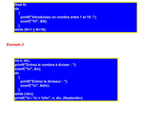 float N;
    do
       {
         printf("Introduisez un nombre entre 1 et 10 :");
         scanf("%f", &N);
       }
    while (N<1 || N>10);



Exemple 2



    int n, div;
    printf("Entrez le nombre à diviser : ");
    scanf("%i", &n);
    do
       {
         printf("Entrez le diviseur : ");
         scanf("%i", &div);
       }
    while (!div);
    printf("%i / %i = %fn", n, div, (float)n/div);
 