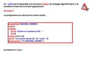 do - while est comparable à la structure répéter du langage algorithmique si la
condition finale est inversée logiquement.

Exemple 3

Le programme de calcul de la racine carrée :



     programme RACINE_CARREE
      réel N
      répéter
        écrire "Entrer un nombre (>=0) : "
        lire N
      jusqu'à (N >= 0)
      écrire "La racine carrée de ",N ,"vaut ", N
     fprogramme (* fin RACINE_CARRE *)



se traduit en C par :
 