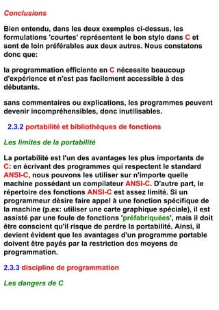 Conclusions

Bien entendu, dans les deux exemples ci-dessus, les
formulations 'courtes' représentent le bon style dans C et
sont de loin préférables aux deux autres. Nous constatons
donc que:

la programmation efficiente en C nécessite beaucoup
d'expérience et n'est pas facilement accessible à des
débutants.

sans commentaires ou explications, les programmes peuvent
devenir incompréhensibles, donc inutilisables.

 2.3.2 portabilité et bibliothèques de fonctions

Les limites de la portabilité

La portabilité est l'un des avantages les plus importants de
C: en écrivant des programmes qui respectent le standard
ANSI-C, nous pouvons les utiliser sur n'importe quelle
machine possédant un compilateur ANSI-C. D'autre part, le
répertoire des fonctions ANSI-C est assez limité. Si un
programmeur désire faire appel à une fonction spécifique de
la machine (p.ex: utiliser une carte graphique spéciale), il est
assisté par une foule de fonctions 'préfabriquées', mais il doit
être conscient qu'il risque de perdre la portabilité. Ainsi, il
devient évident que les avantages d'un programme portable
doivent être payés par la restriction des moyens de
programmation.

2.3.3 discipline de programmation

Les dangers de C
 