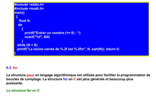 #include <stdio.h>
     #include <math.h>
     main()
       {
         float N;
         do
           {
             printf("Entrer un nombre (>= 0) : ");
             scanf("%f", &N)
           }
        while (N < 0);
        printf("La racine carrée de %.2f est %.2fn", N, sqrt(N)); return 0;
     }



6.3. for

La structure pour en langage algorithmique est utilisée pour faciliter la programmation de
boucles de comptage. La structure for en C est plus générale et beaucoup plus
puissante.

La structure for en C
 
