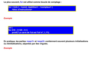 Le plus souvent, for est utilisé comme boucle de comptage :

     for ( <init.> ; <cond. répétition> ; <compteur> )
         <bloc d'instructions>



Exemple



     int I;
     for (I=0 ; I<=20 ; I++)
          printf("Le carré de %d est %d n", I, I*I);



En pratique, les parties <expr1> et <expr2> contiennent souvent plusieurs initialisations
ou réinitialisations, séparées par des virgules.

Exemple
 