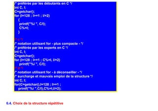 /* préférée par les débutants en C */
     int C, I;
     C=getchar();
     for (I=128 ; I>=1 ; I/=2)
        {
         printf("%i ", C/I);
         C%=I;
        }

     /* c */
     /* notation utilisant for - plus compacte - */
     /* préférée par les experts en C */
     int C, I;
     C=getchar();
     for (I=128 ; I>=1 ; C%=I, I/=2)
         printf("%i ", C/I);
     /* d */
     /* notation utilisant for - à déconseiller - */
     /* surcharge et mauvais emploi de la structure */
     int C, I;
     for(C=getchar(),I=128 ; I>=1 ;
        printf("%i ",C/I),C%=I,I/=2);



6.4. Choix de la structure répétitive
 